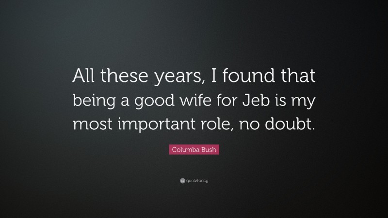 Columba Bush Quote: “All these years, I found that being a good wife for Jeb is my most important role, no doubt.”