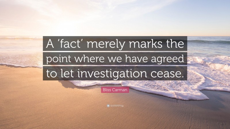 Bliss Carman Quote: “A ‘fact’ merely marks the point where we have agreed to let investigation cease.”