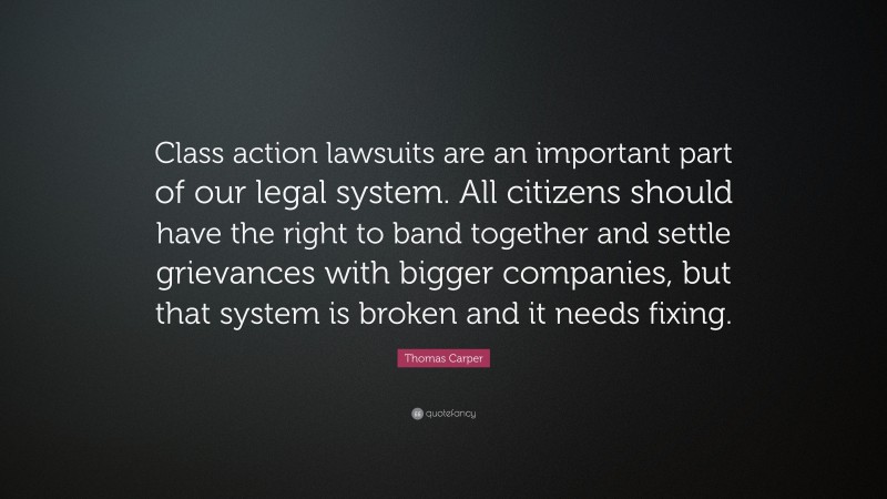Thomas Carper Quote: “Class action lawsuits are an important part of our legal system. All citizens should have the right to band together and settle grievances with bigger companies, but that system is broken and it needs fixing.”