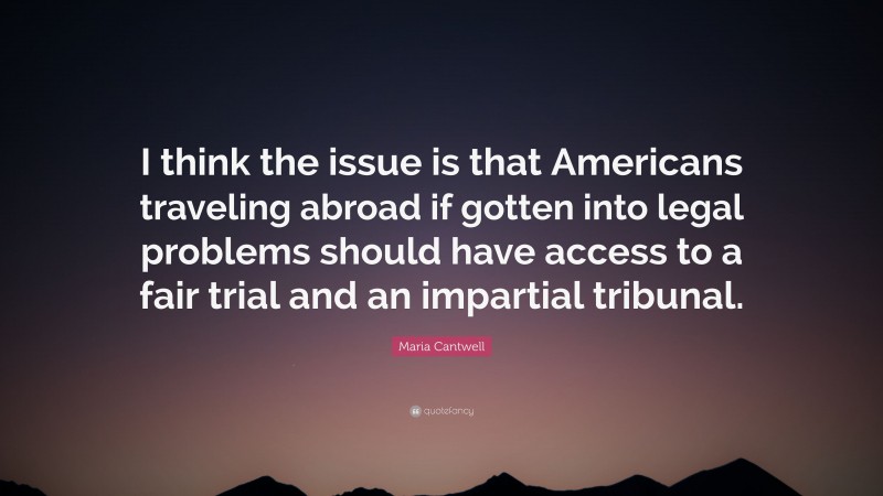 Maria Cantwell Quote: “I think the issue is that Americans traveling abroad if gotten into legal problems should have access to a fair trial and an impartial tribunal.”