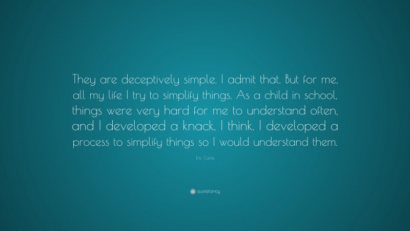 Eric Carle Quote: “They are deceptively simple. I admit that. But for me, all my life I try to simplify things. As a child in school, things were very hard for me to understand often, and I developed a knack, I think. I developed a process to simplify things so I would understand them.”