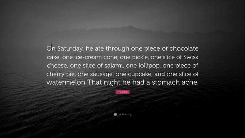 Eric Carle Quote: “On Saturday, he ate through one piece of chocolate cake, one ice-cream cone, one pickle, one slice of Swiss cheese, one slice of salami, one lollipop, one piece of cherry pie, one sausage, one cupcake, and one slice of watermelon That night he had a stomach ache.”