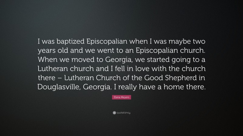 Elana Meyers Quote: “I was baptized Episcopalian when I was maybe two years old and we went to an Episcopalian church. When we moved to Georgia, we started going to a Lutheran church and I fell in love with the church there – Lutheran Church of the Good Shepherd in Douglasville, Georgia. I really have a home there.”