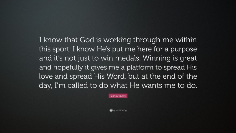 Elana Meyers Quote: “I know that God is working through me within this sport. I know He’s put me here for a purpose and it’s not just to win medals. Winning is great and hopefully it gives me a platform to spread His love and spread His Word, but at the end of the day, I’m called to do what He wants me to do.”