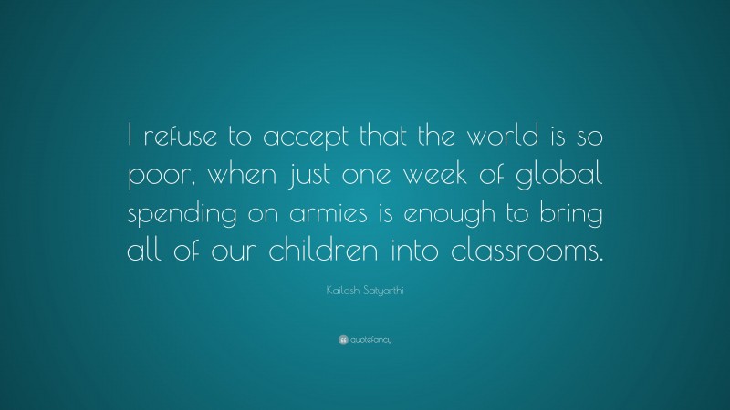 Kailash Satyarthi Quote: “I refuse to accept that the world is so poor, when just one week of global spending on armies is enough to bring all of our children into classrooms.”