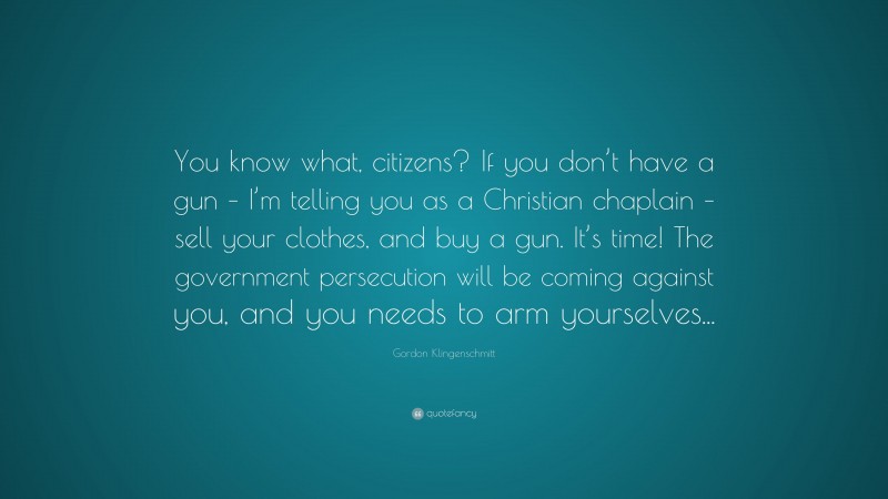Gordon Klingenschmitt Quote: “You know what, citizens? If you don’t have a gun – I’m telling you as a Christian chaplain – sell your clothes, and buy a gun. It’s time! The government persecution will be coming against you, and you needs to arm yourselves...”