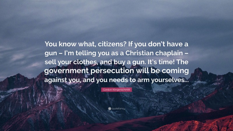 Gordon Klingenschmitt Quote: “You know what, citizens? If you don’t have a gun – I’m telling you as a Christian chaplain – sell your clothes, and buy a gun. It’s time! The government persecution will be coming against you, and you needs to arm yourselves...”
