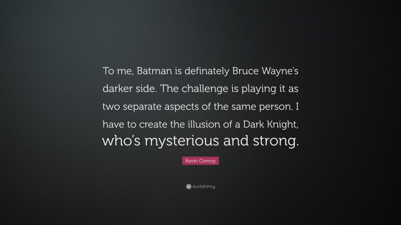 Kevin Conroy Quote: “To me, Batman is definately Bruce Wayne’s darker side. The challenge is playing it as two separate aspects of the same person. I have to create the illusion of a Dark Knight, who’s mysterious and strong.”