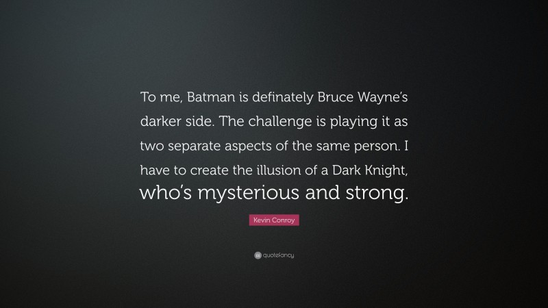 Kevin Conroy Quote: “To me, Batman is definately Bruce Wayne’s darker side. The challenge is playing it as two separate aspects of the same person. I have to create the illusion of a Dark Knight, who’s mysterious and strong.”