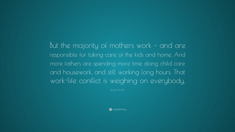 Brigid Schulte Quote: “But the majority of mothers work – and are responsible for taking care of the kids and home. And more fathers are spending more time doing child care and housework, and still working long hours. That work-life conflict is weighing on everybody.”