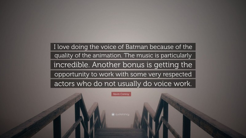 Kevin Conroy Quote: “I love doing the voice of Batman because of the quality of the animation. The music is particularly incredible. Another bonus is getting the opportunity to work with some very respected actors who do not usually do voice work.”