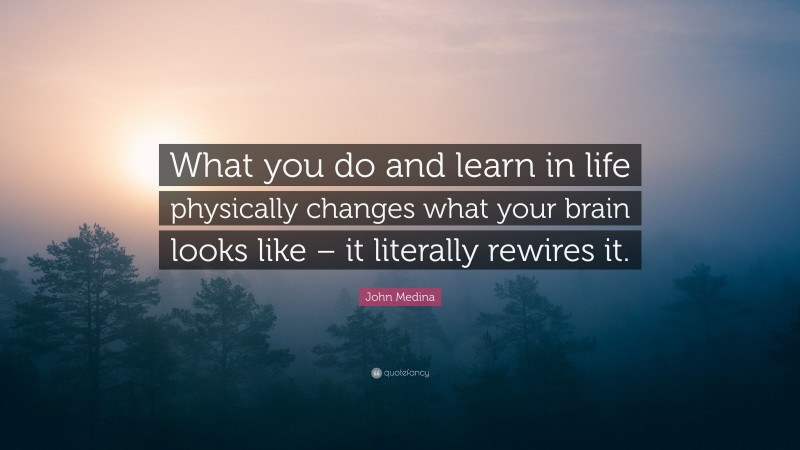 John Medina Quote: “What you do and learn in life physically changes what your brain looks like – it literally rewires it.”