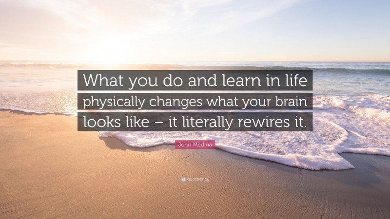 John Medina Quote: “What you do and learn in life physically changes what your brain looks like – it literally rewires it.”