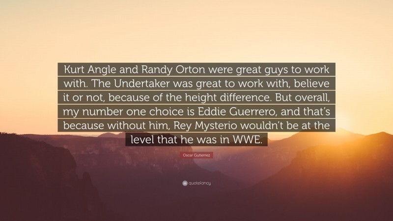 Oscar Gutierrez Quote: “Kurt Angle and Randy Orton were great guys to work with. The Undertaker was great to work with, believe it or not, because of the height difference. But overall, my number one choice is Eddie Guerrero, and that’s because without him, Rey Mysterio wouldn’t be at the level that he was in WWE.”