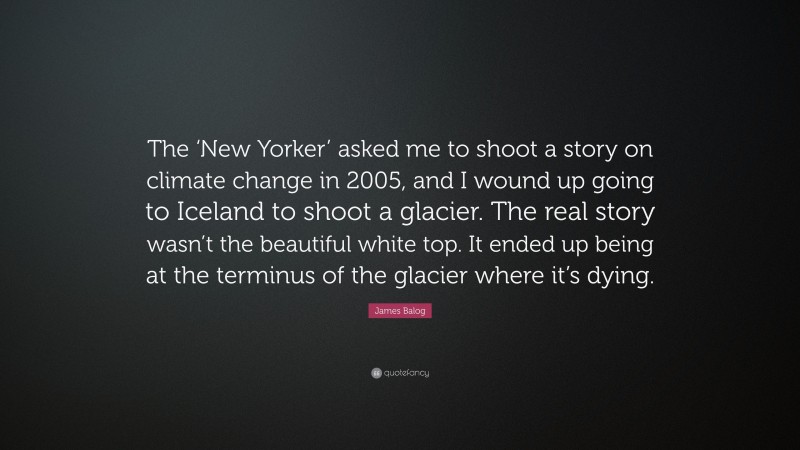 James Balog Quote: “The ‘New Yorker’ asked me to shoot a story on climate change in 2005, and I wound up going to Iceland to shoot a glacier. The real story wasn’t the beautiful white top. It ended up being at the terminus of the glacier where it’s dying.”