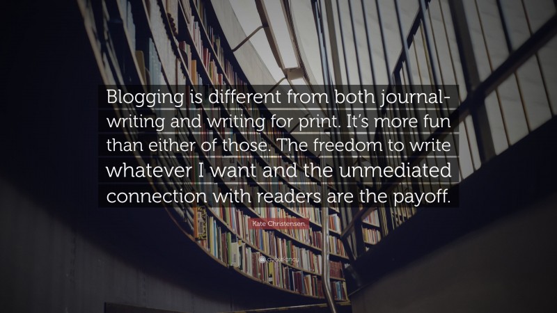 Kate Christensen Quote: “Blogging is different from both journal-writing and writing for print. It’s more fun than either of those. The freedom to write whatever I want and the unmediated connection with readers are the payoff.”