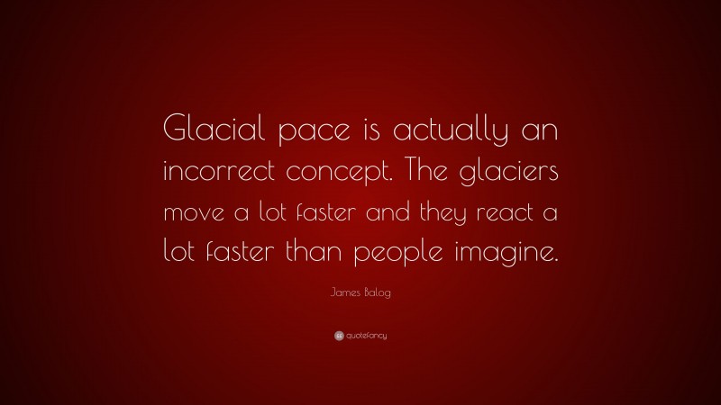 James Balog Quote: “Glacial pace is actually an incorrect concept. The glaciers move a lot faster and they react a lot faster than people imagine.”