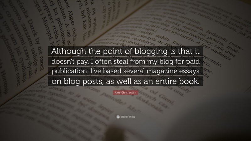 Kate Christensen Quote: “Although the point of blogging is that it doesn’t pay, I often steal from my blog for paid publication. I’ve based several magazine essays on blog posts, as well as an entire book.”