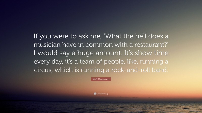 Mick Fleetwood Quote: “If you were to ask me, ‘What the hell does a musician have in common with a restaurant?’ I would say a huge amount. It’s show time every day, it’s a team of people, like, running a circus, which is running a rock-and-roll band.”