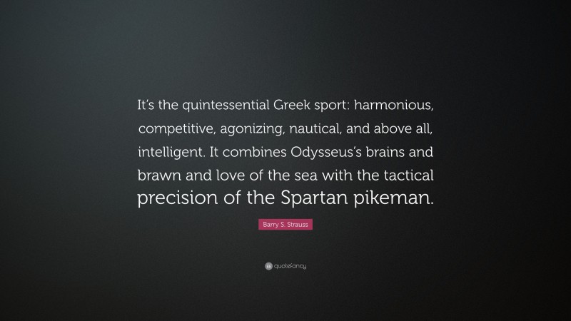 Barry S. Strauss Quote: “It’s the quintessential Greek sport: harmonious, competitive, agonizing, nautical, and above all, intelligent. It combines Odysseus’s brains and brawn and love of the sea with the tactical precision of the Spartan pikeman.”