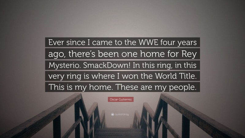 Oscar Gutierrez Quote: “Ever since I came to the WWE four years ago, there’s been one home for Rey Mysterio. SmackDown! In this ring, in this very ring is where I won the World Title. This is my home. These are my people.”