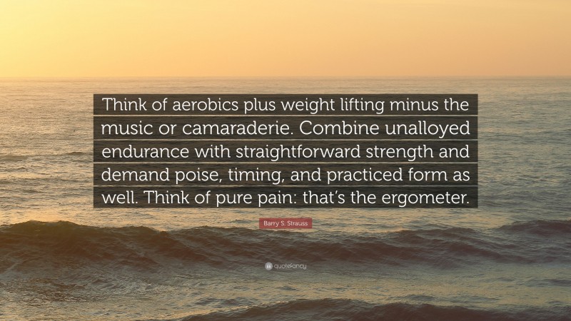 Barry S. Strauss Quote: “Think of aerobics plus weight lifting minus the music or camaraderie. Combine unalloyed endurance with straightforward strength and demand poise, timing, and practiced form as well. Think of pure pain: that’s the ergometer.”