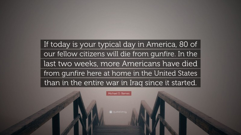 Michael D. Barnes Quote: “If today is your typical day in America, 80 of our fellow citizens will die from gunfire. In the last two weeks, more Americans have died from gunfire here at home in the United States than in the entire war in Iraq since it started.”