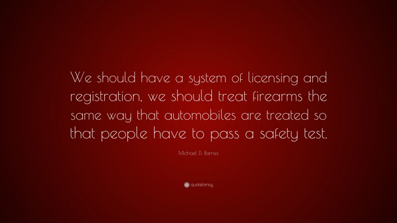 Michael D. Barnes Quote: “We should have a system of licensing and registration, we should treat firearms the same way that automobiles are treated so that people have to pass a safety test.”