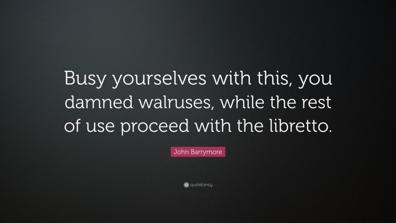 John Barrymore Quote: “Busy yourselves with this, you damned walruses, while the rest of use proceed with the libretto.”
