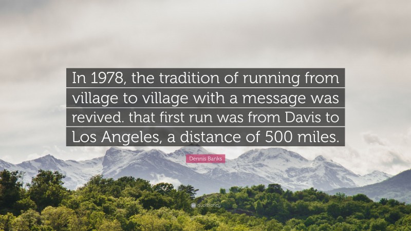 Dennis Banks Quote: “In 1978, the tradition of running from village to village with a message was revived. that first run was from Davis to Los Angeles, a distance of 500 miles.”