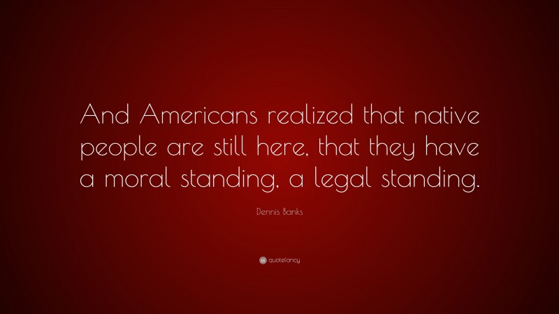 Dennis Banks Quote: “And Americans realized that native people are still here, that they have a moral standing, a legal standing.”
