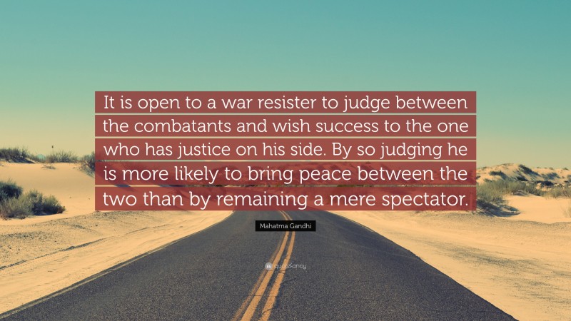 Mahatma Gandhi Quote: “It is open to a war resister to judge between the combatants and wish success to the one who has justice on his side. By so judging he is more likely to bring peace between the two than by remaining a mere spectator.”