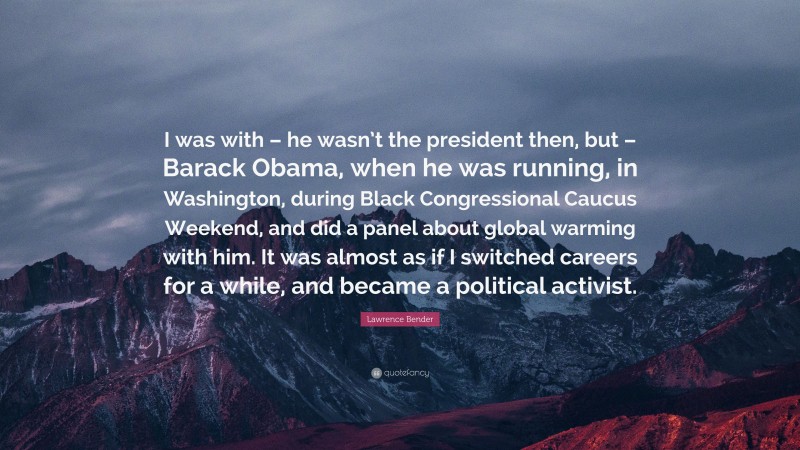 Lawrence Bender Quote: “I was with – he wasn’t the president then, but – Barack Obama, when he was running, in Washington, during Black Congressional Caucus Weekend, and did a panel about global warming with him. It was almost as if I switched careers for a while, and became a political activist.”