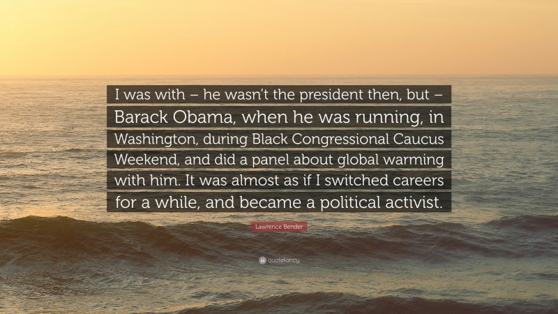 Lawrence Bender Quote: “I was with – he wasn’t the president then, but – Barack Obama, when he was running, in Washington, during Black Congressional Caucus Weekend, and did a panel about global warming with him. It was almost as if I switched careers for a while, and became a political activist.”