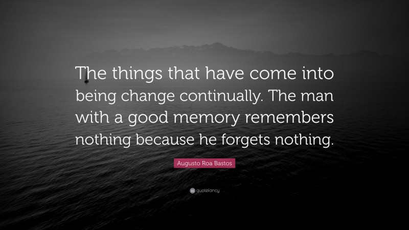 Augusto Roa Bastos Quote: “The things that have come into being change continually. The man with a good memory remembers nothing because he forgets nothing.”