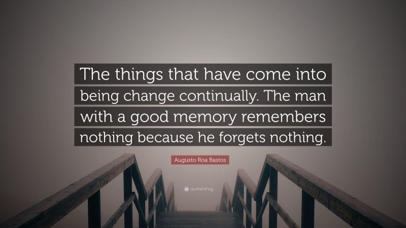 Augusto Roa Bastos Quote: “The things that have come into being change continually. The man with a good memory remembers nothing because he forgets nothing.”