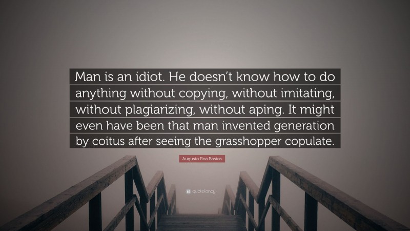 Augusto Roa Bastos Quote: “Man is an idiot. He doesn’t know how to do anything without copying, without imitating, without plagiarizing, without aping. It might even have been that man invented generation by coitus after seeing the grasshopper copulate.”