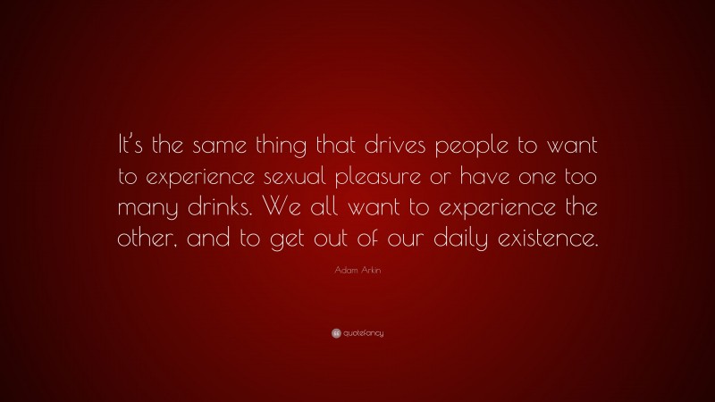 Adam Arkin Quote: “It’s the same thing that drives people to want to experience sexual pleasure or have one too many drinks. We all want to experience the other, and to get out of our daily existence.”