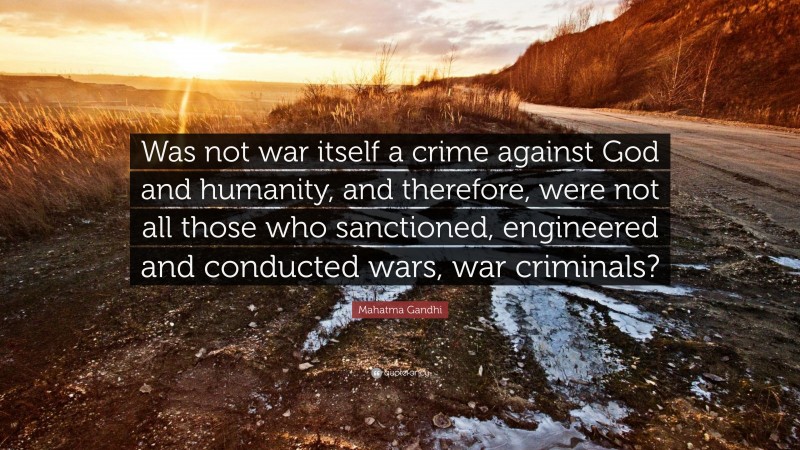 Mahatma Gandhi Quote: “Was not war itself a crime against God and humanity, and therefore, were not all those who sanctioned, engineered and conducted wars, war criminals?”