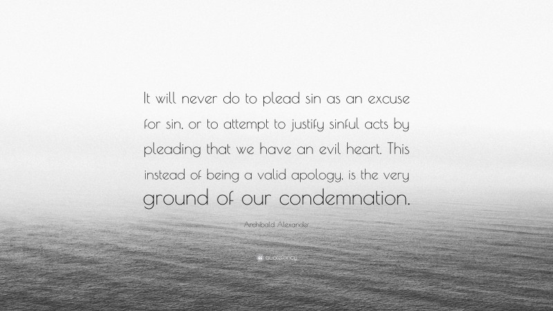 Archibald Alexander Quote: “It will never do to plead sin as an excuse for sin, or to attempt to justify sinful acts by pleading that we have an evil heart. This instead of being a valid apology, is the very ground of our condemnation.”