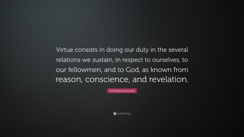 Archibald Alexander Quote: “Virtue consists in doing our duty in the several relations we sustain, in respect to ourselves, to our fellowmen, and to God, as known from reason, conscience, and revelation.”
