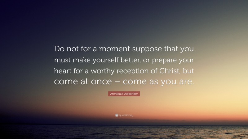 Archibald Alexander Quote: “Do not for a moment suppose that you must make yourself better, or prepare your heart for a worthy reception of Christ, but come at once – come as you are.”