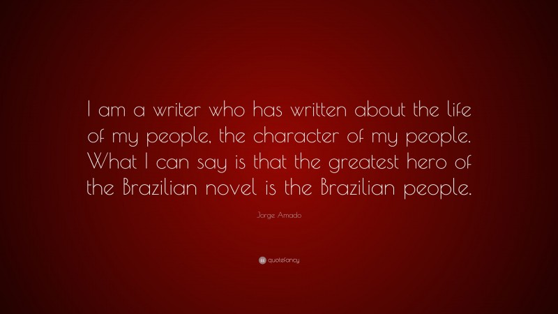 Jorge Amado Quote: “I am a writer who has written about the life of my people, the character of my people. What I can say is that the greatest hero of the Brazilian novel is the Brazilian people.”