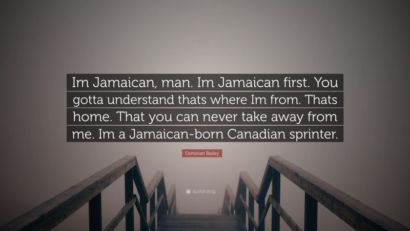 Donovan Bailey Quote: “Im Jamaican, man. Im Jamaican first. You gotta understand thats where Im from. Thats home. That you can never take away from me. Im a Jamaican-born Canadian sprinter.”