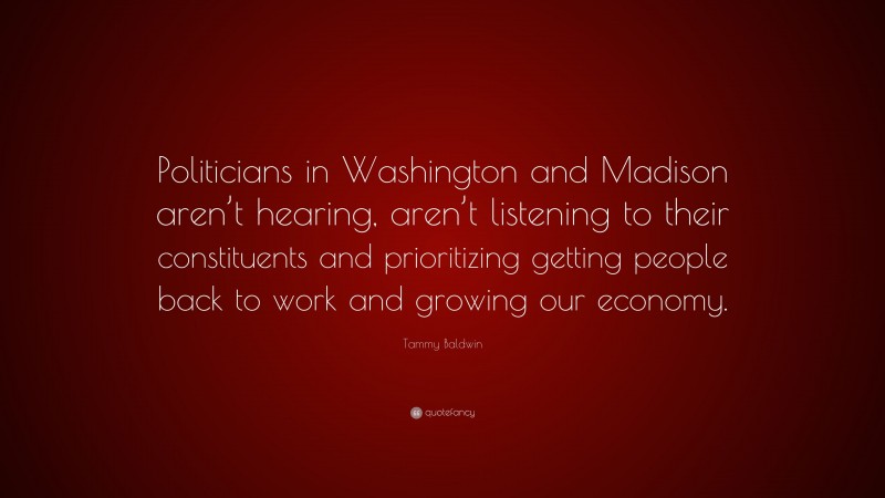 Tammy Baldwin Quote: “Politicians in Washington and Madison aren’t hearing, aren’t listening to their constituents and prioritizing getting people back to work and growing our economy.”