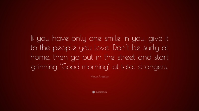 Maya Angelou Quote: “If you have only one smile in you, give it to the people you love. Don’t be surly at home, then go out in the street and start grinning ‘Good morning’ at total strangers.”