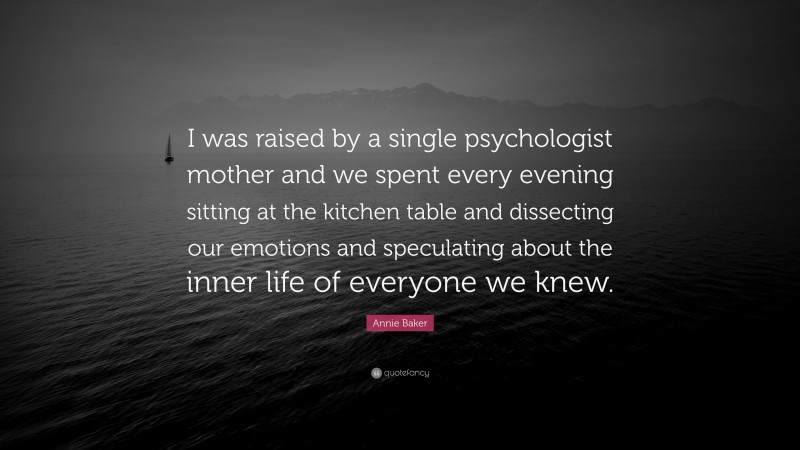 Annie Baker Quote: “I was raised by a single psychologist mother and we spent every evening sitting at the kitchen table and dissecting our emotions and speculating about the inner life of everyone we knew.”