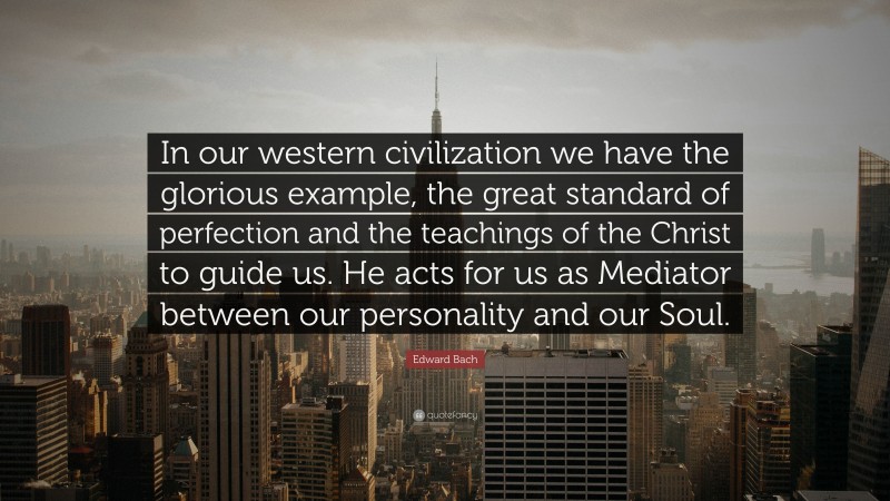 Edward Bach Quote: “In our western civilization we have the glorious example, the great standard of perfection and the teachings of the Christ to guide us. He acts for us as Mediator between our personality and our Soul.”