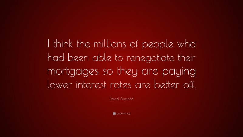 David Axelrod Quote: “I think the millions of people who had been able to renegotiate their mortgages so they are paying lower interest rates are better off.”