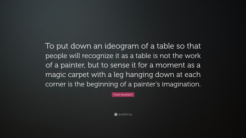 Frank Auerbach Quote: “To put down an ideogram of a table so that people will recognize it as a table is not the work of a painter, but to sense it for a moment as a magic carpet with a leg hanging down at each corner is the beginning of a painter’s imagination.”